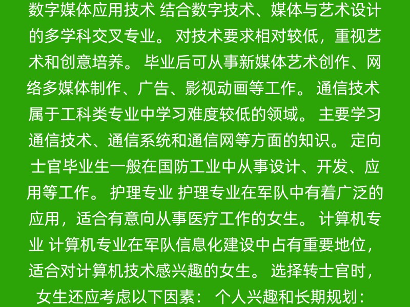 数字媒体应用技术 结合数字技术、媒体与艺术设计的多学科交叉专业。 对技术要求相对较低，重视艺术和创意培养。 毕业后可从事新媒体艺术创作、网络多媒体制作、广告、影视动画等工作。 通信技术 属于工科类专业中学习难度较低的领域。 主要学习通信技术、通信系统和通信网等方面的知识。 定向士官毕业生一般在国防工业中从事设计、开发、应用等工作。 护理专业 护理专业在军队中有着广泛的应用，适合有意向从事医疗工作的女生。 计算机专业 计算机专业在军队信息化建设中占有重要地位，适合对计算机技术感兴趣的女生。 选择转士官时，女生还应考虑以下因素： 个人兴趣和长期规划：