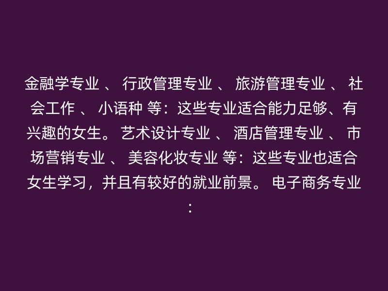 金融学专业 、 行政管理专业 、 旅游管理专业 、 社会工作 、 小语种 等：这些专业适合能力足够、有兴趣的女生。 艺术设计专业 、 酒店管理专业 、 市场营销专业 、 美容化妆专业 等：这些专业也适合女生学习，并且有较好的就业前景。 电子商务专业：