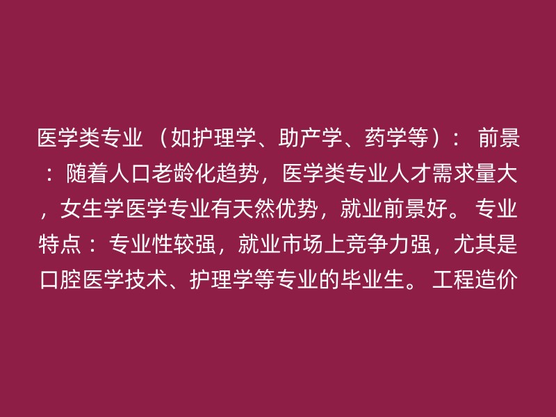 医学类专业 （如护理学、助产学、药学等）： 前景 ：随着人口老龄化趋势，医学类专业人才需求量大，女生学医学专业有天然优势，就业前景好。 专业特点 ：专业性较强，就业市场上竞争力强，尤其是口腔医学技术、护理学等专业的毕业生。 工程造价