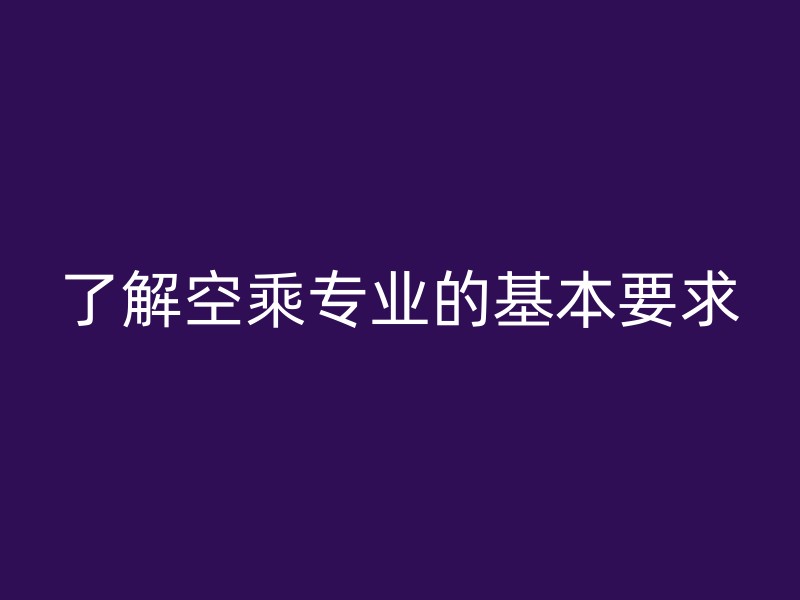 了解空乘专业的基本要求