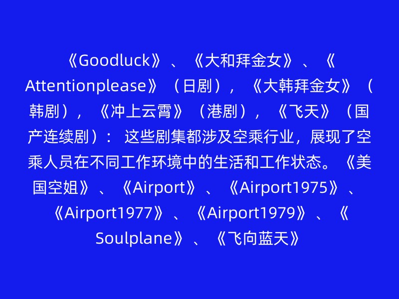 《Goodluck》 、 《大和拜金女》 、 《Attentionplease》 （日剧）， 《大韩拜金女》 （韩剧）， 《冲上云霄》 （港剧）， 《飞天》 （国产连续剧）： 这些剧集都涉及空乘行业，展现了空乘人员在不同工作环境中的生活和工作状态。 《美国空姐》 、 《Airport》 、 《Airport1975》 、 《Airport1977》 、 《Airport1979》 、 《Soulplane》 、 《飞向蓝天》