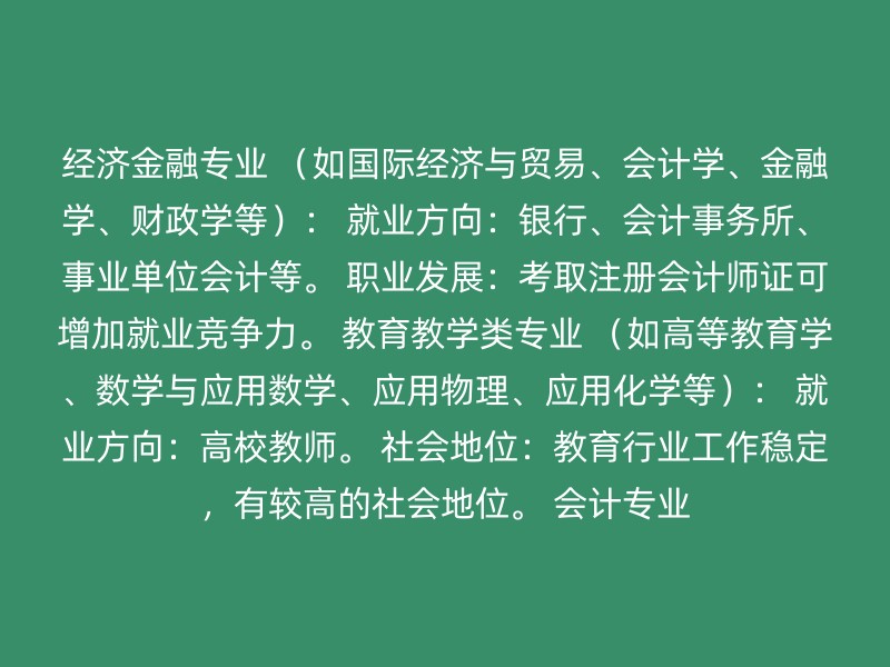 经济金融专业 （如国际经济与贸易、会计学、金融学、财政学等）： 就业方向：银行、会计事务所、事业单位会计等。 职业发展：考取注册会计师证可增加就业竞争力。 教育教学类专业 （如高等教育学、数学与应用数学、应用物理、应用化学等）： 就业方向：高校教师。 社会地位：教育行业工作稳定，有较高的社会地位。 会计专业