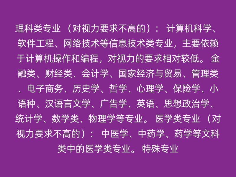 理科类专业 （对视力要求不高的）： 计算机科学、软件工程、网络技术等信息技术类专业，主要依赖于计算机操作和编程，对视力的要求相对较低。 金融类、财经类、会计学、国家经济与贸易、管理类、电子商务、历史学、哲学、心理学、保险学、小语种、汉语言文学、广告学、英语、思想政治学、统计学、数学类、物理学等专业。 医学类专业 （对视力要求不高的）： 中医学、中药学、药学等文科类中的医学类专业。 特殊专业