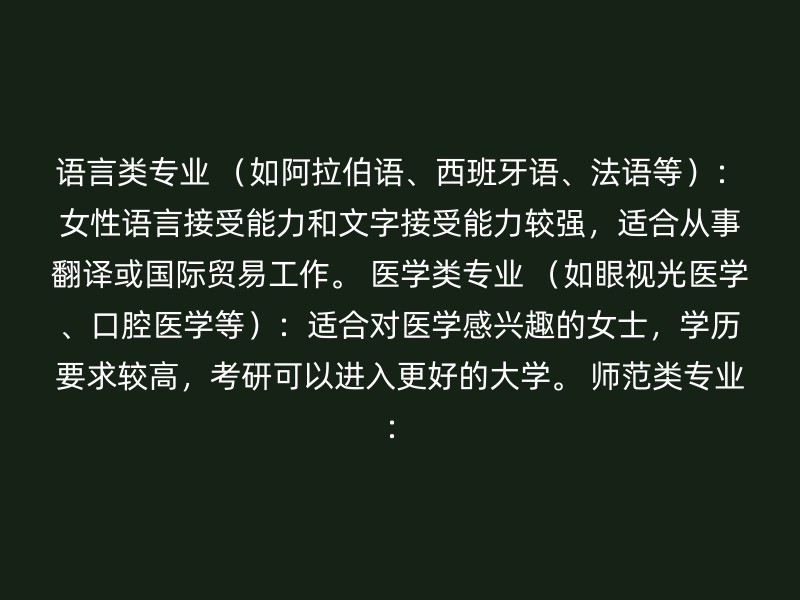 语言类专业 （如阿拉伯语、西班牙语、法语等）：女性语言接受能力和文字接受能力较强，适合从事翻译或国际贸易工作。 医学类专业 （如眼视光医学、口腔医学等）：适合对医学感兴趣的女士，学历要求较高，考研可以进入更好的大学。 师范类专业：