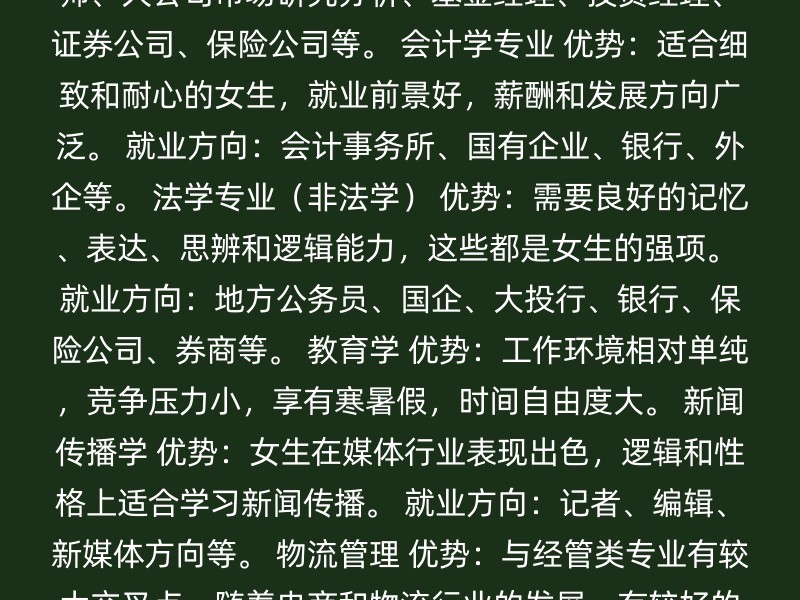 金融学专业 优势：需要较强的逻辑思维和分析能力，理科生通常在这方面有优势。 就业方向：高校教师、大公司市场研究分析、基金经理、投资经理、证券公司、保险公司等。 会计学专业 优势：适合细致和耐心的女生，就业前景好，薪酬和发展方向广泛。 就业方向：会计事务所、国有企业、银行、外企等。 法学专业（非法学） 优势：需要良好的记忆、表达、思辨和逻辑能力，这些都是女生的强项。 就业方向：地方公务员、国企、大投行、银行、保险公司、券商等。 教育学 优势：工作环境相对单纯，竞争压力小，享有寒暑假，时间自由度大。 新闻传播学 优势：女生在媒体行业表现出色，逻辑和性格上适合学习新闻传播。 就业方向：记者、编辑、新媒体方向等。 物流管理 优势：与经管类专业有较大交叉点，随着电商和物流行业的发展，有较好的就业前景。 选择跨考专业时，建议考虑以下因素： 兴趣爱好：