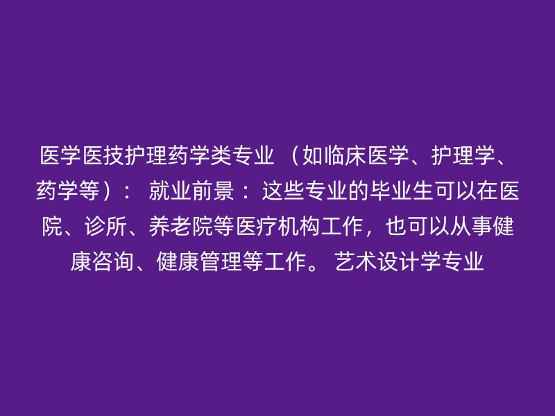 医学医技护理药学类专业 （如临床医学、护理学、药学等）： 就业前景 ：这些专业的毕业生可以在医院、诊所、养老院等医疗机构工作，也可以从事健康咨询、健康管理等工作。 艺术设计学专业