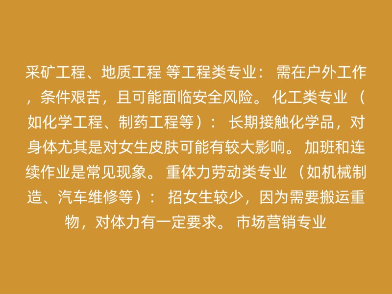 采矿工程、地质工程 等工程类专业： 需在户外工作，条件艰苦，且可能面临安全风险。 化工类专业 （如化学工程、制药工程等）： 长期接触化学品，对身体尤其是对女生皮肤可能有较大影响。 加班和连续作业是常见现象。 重体力劳动类专业 （如机械制造、汽车维修等）： 招女生较少，因为需要搬运重物，对体力有一定要求。 市场营销专业