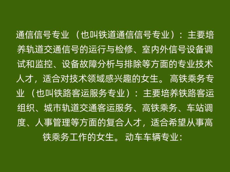 通信信号专业 （也叫铁道通信信号专业）：主要培养轨道交通信号的运行与检修、室内外信号设备调试和监控、设备故障分析与排除等方面的专业技术人才，适合对技术领域感兴趣的女生。 高铁乘务专业 （也叫铁路客运服务专业）：主要培养铁路客运组织、城市轨道交通客运服务、高铁乘务、车站调度、人事管理等方面的复合人才，适合希望从事高铁乘务工作的女生。 动车车辆专业：