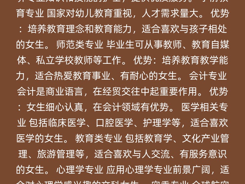 计算机科学与技术专业 就业前景广阔，适合对计算机科学和编程感兴趣的女生。 优势：培养逻辑思维、创新能力和实践能力。 护理学专业 随着人口老龄化和医疗水平提高，护士职业需求量大。 优势：培养专业知识和技能的护士，提供优质服务。 学前教育专业 国家对幼儿教育重视，人才需求量大。 优势：培养教育理念和教育能力，适合喜欢与孩子相处的女生。 师范类专业 毕业生可从事教师、教育自媒体、私立学校教师等工作。 优势：培养教育教学能力，适合热爱教育事业、有耐心的女生。 会计专业 会计是商业语言，在经贸交往中起重要作用。 优势：女生细心认真，在会计领域有优势。 医学相关专业 包括临床医学、口腔医学、护理学等，适合喜欢医学的女生。 教育类专业 包括教育学、文化产业管理、旅游管理等，适合喜欢与人交流、有服务意识的女生。 心理学专业 应用心理学专业前景广阔，适合对心理学感兴趣的文科女生。 空乘专业 全球航空运输需求增长，适合对外交流有兴趣的女生。 新媒体专业 适合喜欢互联网和新媒体的女生，自媒体时代热门专业。 选择专业时，考虑以下因素可能对你有帮助： 个人兴趣和优势：