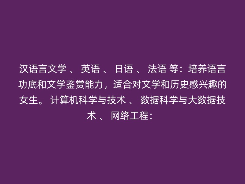 汉语言文学 、 英语 、 日语 、 法语 等：培养语言功底和文学鉴赏能力，适合对文学和历史感兴趣的女生。 计算机科学与技术 、 数据科学与大数据技术 、 网络工程：