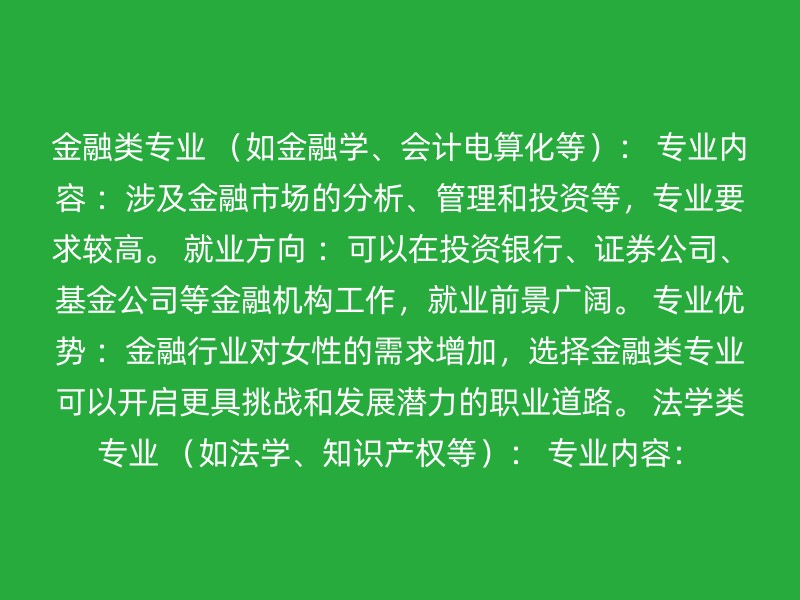 金融类专业 （如金融学、会计电算化等）： 专业内容 ：涉及金融市场的分析、管理和投资等，专业要求较高。 就业方向 ：可以在投资银行、证券公司、基金公司等金融机构工作，就业前景广阔。 专业优势 ：金融行业对女性的需求增加，选择金融类专业可以开启更具挑战和发展潜力的职业道路。 法学类专业 （如法学、知识产权等）： 专业内容：