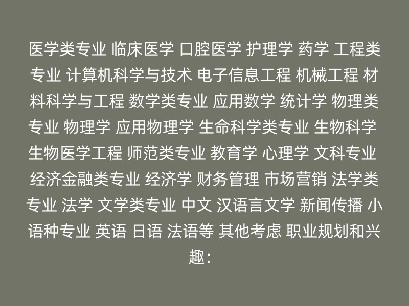 医学类专业 临床医学 口腔医学 护理学 药学 工程类专业 计算机科学与技术 电子信息工程 机械工程 材料科学与工程 数学类专业 应用数学 统计学 物理类专业 物理学 应用物理学 生命科学类专业 生物科学 生物医学工程 师范类专业 教育学 心理学 文科专业 经济金融类专业 经济学 财务管理 市场营销 法学类专业 法学 文学类专业 中文 汉语言文学 新闻传播 小语种专业 英语 日语 法语等 其他考虑 职业规划和兴趣：