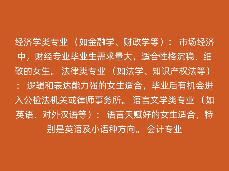 经济学类专业 （如金融学、财政学等）： 市场经济中，财经专业毕业生需求量大，适合性格沉稳、细致的女生。 法律类专业 （如法学、知识产权法等）： 逻辑和表达能力强的女生适合，毕业后有机会进入公检法机关或律师事务所。 语言文学类专业 （如英语、对外汉语等）： 语言天赋好的女生适合，特别是英语及小语种方向。 会计专业