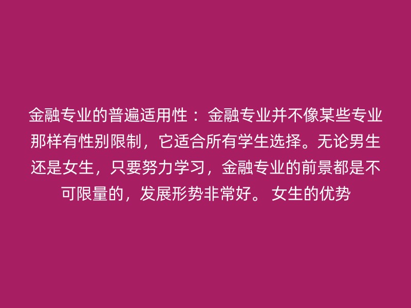 金融专业的普遍适用性 ：金融专业并不像某些专业那样有性别限制，它适合所有学生选择。无论男生还是女生，只要努力学习，金融专业的前景都是不可限量的，发展形势非常好。 女生的优势