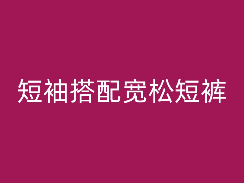 短袖搭配宽松短裤