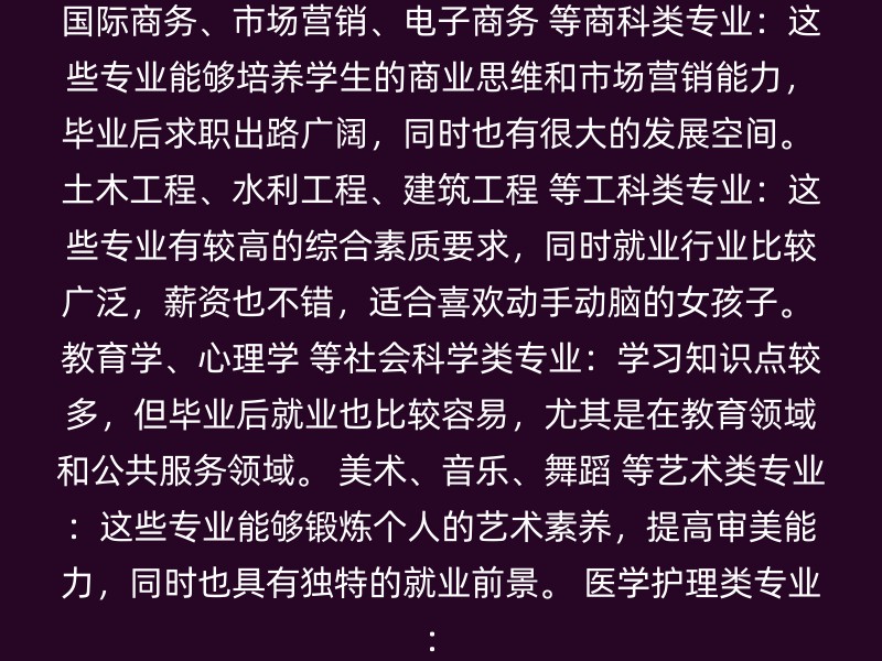 国际商务、市场营销、电子商务 等商科类专业：这些专业能够培养学生的商业思维和市场营销能力，毕业后求职出路广阔，同时也有很大的发展空间。 土木工程、水利工程、建筑工程 等工科类专业：这些专业有较高的综合素质要求，同时就业行业比较广泛，薪资也不错，适合喜欢动手动脑的女孩子。 教育学、心理学 等社会科学类专业：学习知识点较多，但毕业后就业也比较容易，尤其是在教育领域和公共服务领域。 美术、音乐、舞蹈 等艺术类专业：这些专业能够锻炼个人的艺术素养，提高审美能力，同时也具有独特的就业前景。 医学护理类专业：