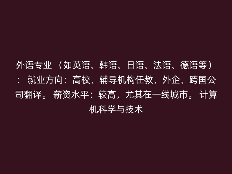 外语专业 （如英语、韩语、日语、法语、德语等）： 就业方向：高校、辅导机构任教，外企、跨国公司翻译。 薪资水平：较高，尤其在一线城市。 计算机科学与技术