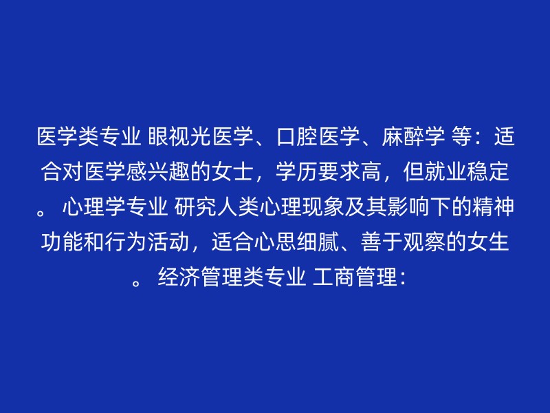 医学类专业 眼视光医学、口腔医学、麻醉学 等：适合对医学感兴趣的女士，学历要求高，但就业稳定。 心理学专业 研究人类心理现象及其影响下的精神功能和行为活动，适合心思细腻、善于观察的女生。 经济管理类专业 工商管理：