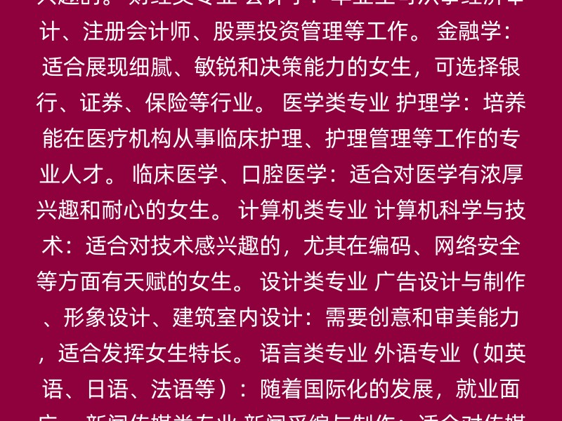 教育类专业 学前教育：培养能在托幼机构从事学前教育的教师。 高等教育学、数学与应用数学、应用物理、应用化学等基础学科：适合对学术和研究感兴趣的。 财经类专业 会计学：毕业生可从事经济审计、注册会计师、股票投资管理等工作。 金融学：适合展现细腻、敏锐和决策能力的女生，可选择银行、证券、保险等行业。 医学类专业 护理学：培养能在医疗机构从事临床护理、护理管理等工作的专业人才。 临床医学、口腔医学：适合对医学有浓厚兴趣和耐心的女生。 计算机类专业 计算机科学与技术：适合对技术感兴趣的，尤其在编码、网络安全等方面有天赋的女生。 设计类专业 广告设计与制作、形象设计、建筑室内设计：需要创意和审美能力，适合发挥女生特长。 语言类专业 外语专业（如英语、日语、法语等）：随着国际化的发展，就业面广。 新闻传媒类专业 新闻采编与制作：适合对传媒行业感兴趣的。 师范类专业 适合对教育有热情，希望成为教师的女生。 选择专业时，建议考虑以下几点： 兴趣：