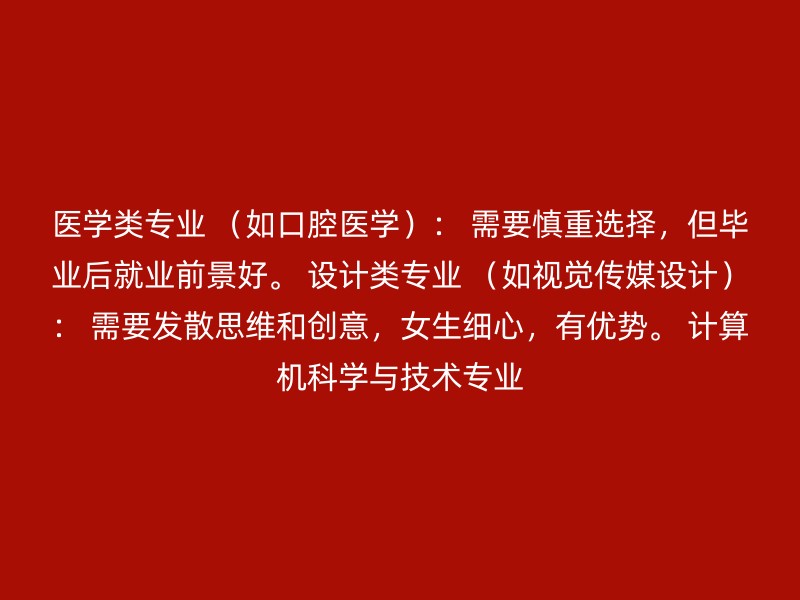 医学类专业 （如口腔医学）： 需要慎重选择，但毕业后就业前景好。 设计类专业 （如视觉传媒设计）： 需要发散思维和创意，女生细心，有优势。 计算机科学与技术专业