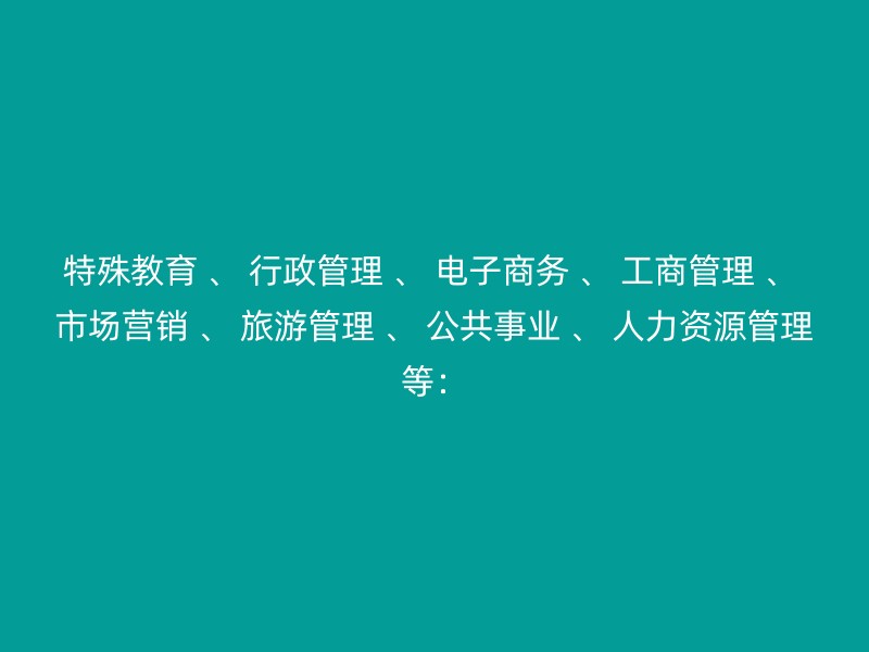 特殊教育 、 行政管理 、 电子商务 、 工商管理 、 市场营销 、 旅游管理 、 公共事业 、 人力资源管理等：