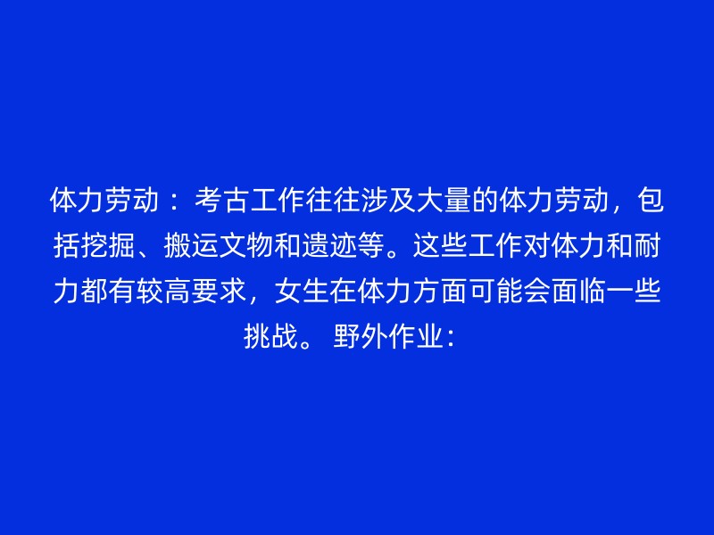 体力劳动 ：考古工作往往涉及大量的体力劳动，包括挖掘、搬运文物和遗迹等。这些工作对体力和耐力都有较高要求，女生在体力方面可能会面临一些挑战。 野外作业：