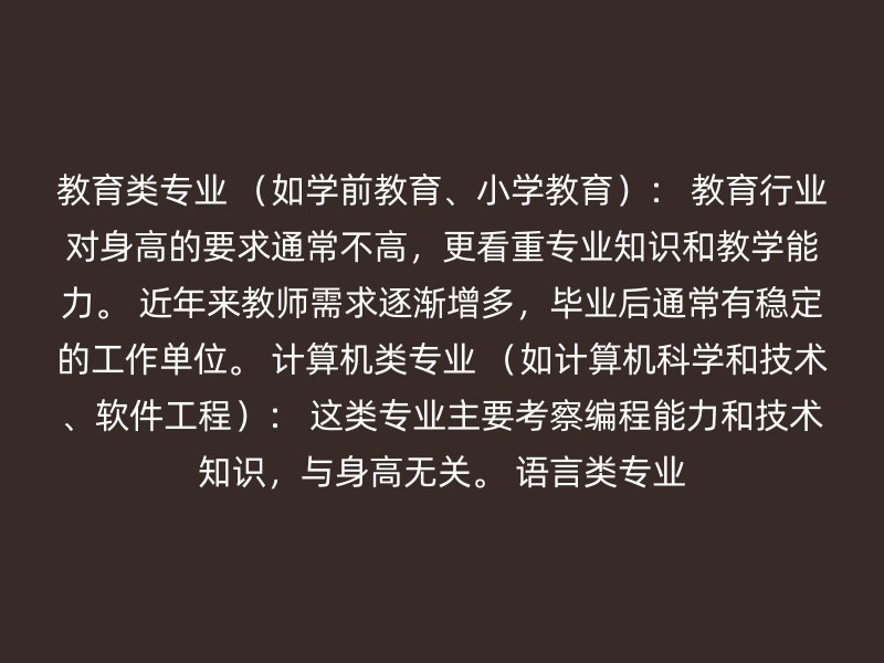 教育类专业 （如学前教育、小学教育）： 教育行业对身高的要求通常不高，更看重专业知识和教学能力。 近年来教师需求逐渐增多，毕业后通常有稳定的工作单位。 计算机类专业 （如计算机科学和技术、软件工程）： 这类专业主要考察编程能力和技术知识，与身高无关。 语言类专业