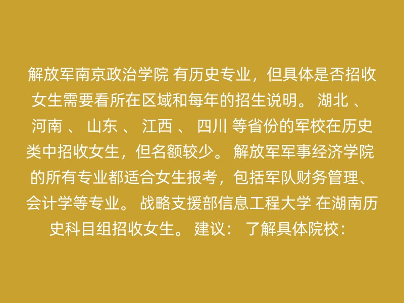 解放军南京政治学院 有历史专业，但具体是否招收女生需要看所在区域和每年的招生说明。 湖北 、 河南 、 山东 、 江西 、 四川 等省份的军校在历史类中招收女生，但名额较少。 解放军军事经济学院 的所有专业都适合女生报考，包括军队财务管理、会计学等专业。 战略支援部信息工程大学 在湖南历史科目组招收女生。 建议： 了解具体院校：