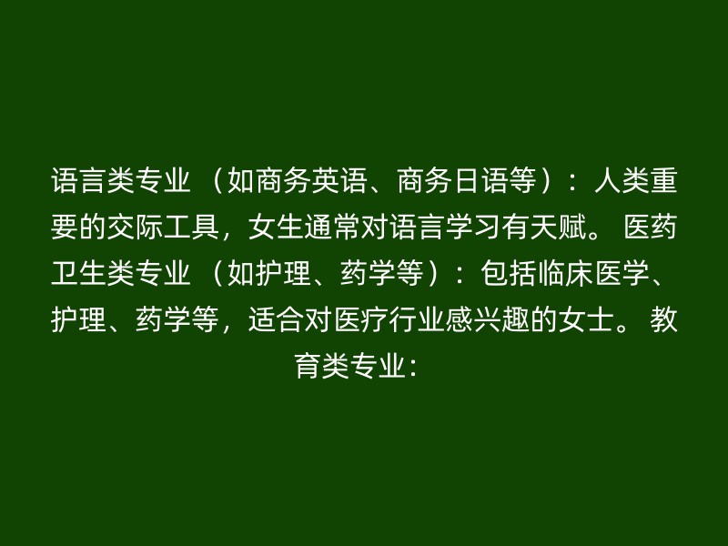 语言类专业 （如商务英语、商务日语等）：人类重要的交际工具，女生通常对语言学习有天赋。 医药卫生类专业 （如护理、药学等）：包括临床医学、护理、药学等，适合对医疗行业感兴趣的女士。 教育类专业：