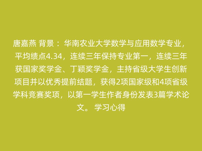 唐嘉燕 背景 ：华南农业大学数学与应用数学专业，平均绩点4.34，连续三年保持专业第一，连续三年获国家奖学金、丁颖奖学金，主持省级大学生创新项目并以优秀提前结题，获得2项国家级和4项省级学科竞赛奖项，以第一学生作者身份发表3篇学术论文。 学习心得