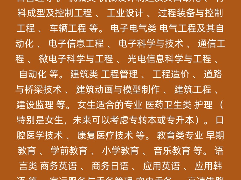 铁道运输类与城市轨道交通类 铁道供电技术 、 铁道信号自动控制 、 铁道交通运营管理 、 铁道机车运用与维护 等。 计算机应用技术 计算机科学与技术 、 软件工程 、 网络工程 、 物联网工程 、 数字媒体技术 等。 汽车类 新能源汽车电子 、 汽车智能技术 、 新能源汽车技术 、 智能网联 、 共享汽车运营管理等 。 机械类 机械设计制造及其自动化 、 材料成型及控制工程 、 工业设计 、 过程装备与控制工程 、 车辆工程 等。 电子电气类 电气工程及其自动化 、 电子信息工程 、 电子科学与技术 、 通信工程 、 微电子科学与工程 、 光电信息科学与工程 、 自动化 等。 建筑类 工程管理 、 工程造价 、 道路与桥梁技术 、 建筑动画与模型制作 、 建筑工程 、 建设监理 等。 女生适合的专业 医药卫生类 护理 （特别是女生，未来可以考虑专转本或专升本）。 口腔医学技术 、 康复医疗技术 等。 教育类专业 早期教育 、 学前教育 、 小学教育 、 音乐教育 等。 语言类 商务英语 、 商务日语 、 应用英语 、 应用韩语 等。 客运服务与乘务管理 空中乘务 、 高速铁路客运服务 、 国际邮轮乘务管理 等。 其他建议 数字媒体技术 、 新媒体技术 、 电子商务 、 视觉传达设计 、 物流管理 、 新闻采集与制作 、 影视摄影与制作 等。 有些专业如护理、助产、药学等 ，不仅适合女生，未来就业前景也很好。 注意事项 性别要求：