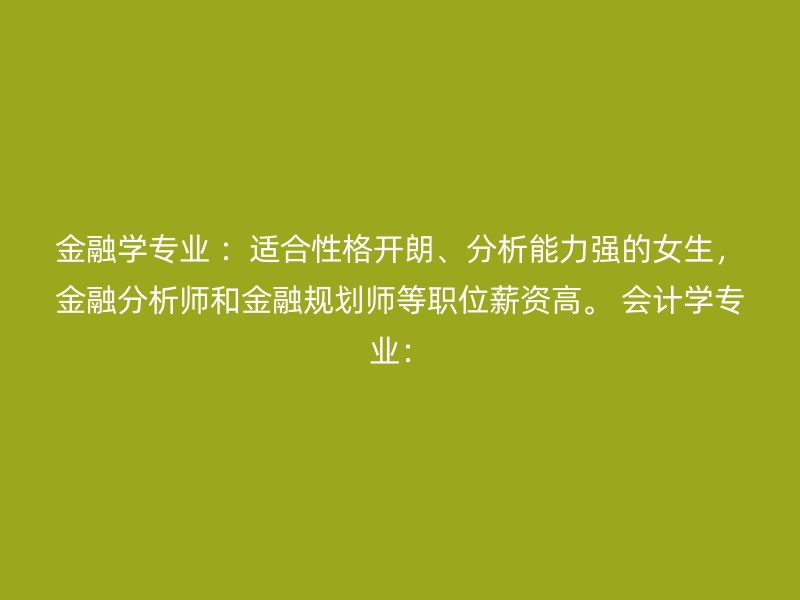 金融学专业 ：适合性格开朗、分析能力强的女生，金融分析师和金融规划师等职位薪资高。 会计学专业：