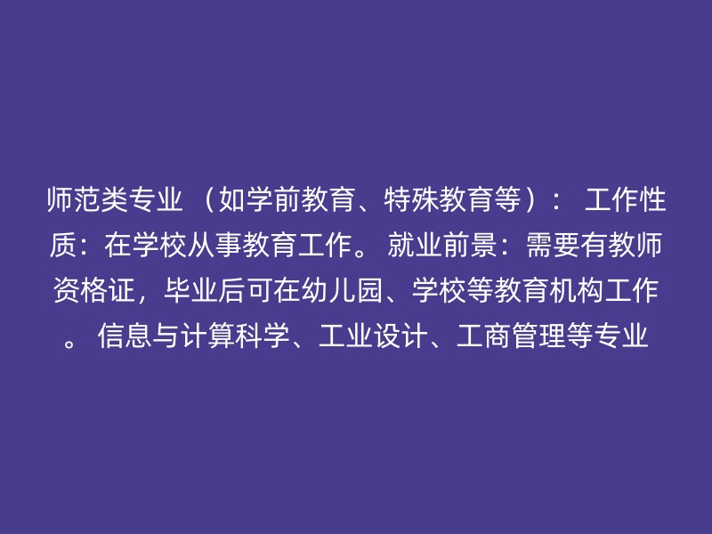 师范类专业 （如学前教育、特殊教育等）： 工作性质：在学校从事教育工作。 就业前景：需要有教师资格证，毕业后可在幼儿园、学校等教育机构工作。 信息与计算科学、工业设计、工商管理等专业