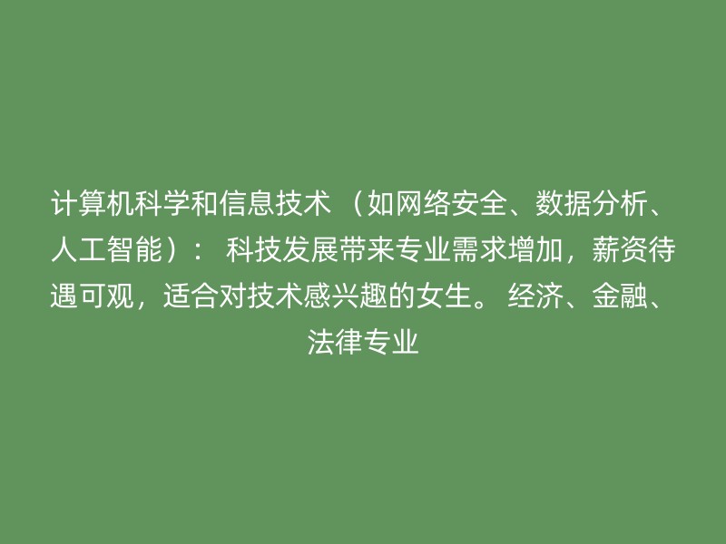 计算机科学和信息技术 （如网络安全、数据分析、人工智能）： 科技发展带来专业需求增加，薪资待遇可观，适合对技术感兴趣的女生。 经济、金融、法律专业