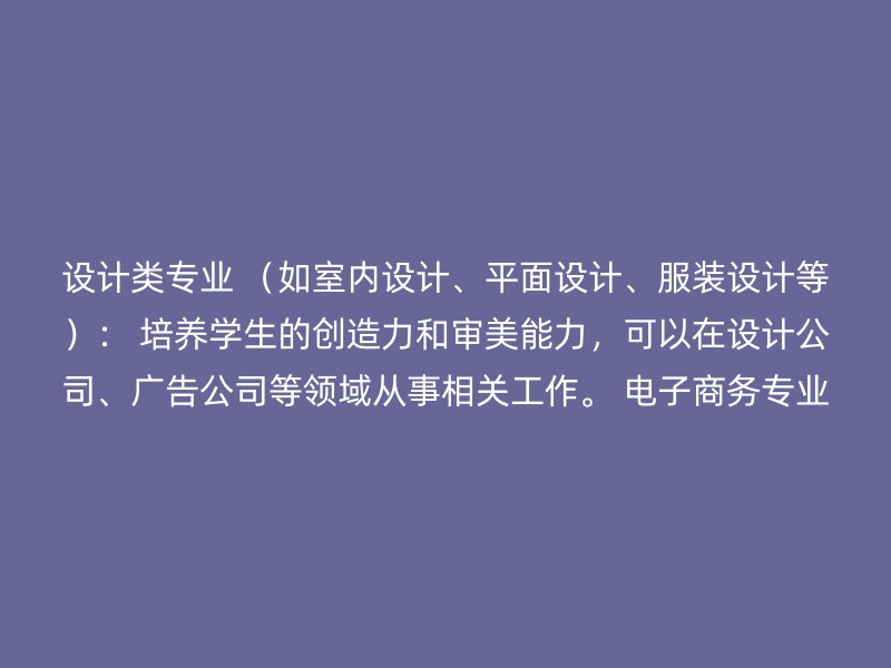 设计类专业 （如室内设计、平面设计、服装设计等）： 培养学生的创造力和审美能力，可以在设计公司、广告公司等领域从事相关工作。 电子商务专业