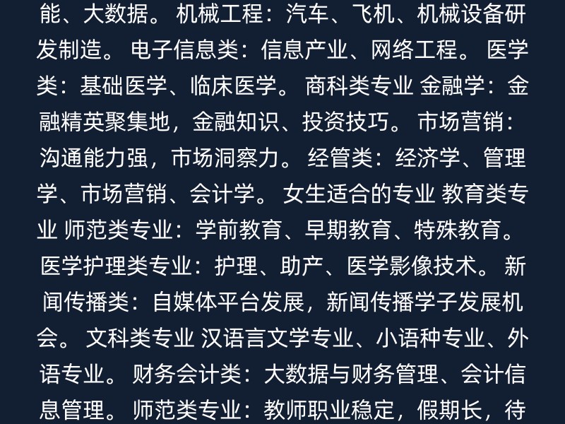 工科类专业 计算机科学与技术：软件开发、人工智能、大数据。 机械工程：汽车、飞机、机械设备研发制造。 电子信息类：信息产业、网络工程。 医学类：基础医学、临床医学。 商科类专业 金融学：金融精英聚集地，金融知识、投资技巧。 市场营销：沟通能力强，市场洞察力。 经管类：经济学、管理学、市场营销、会计学。 女生适合的专业 教育类专业 师范类专业：学前教育、早期教育、特殊教育。 医学护理类专业：护理、助产、医学影像技术。 新闻传播类：自媒体平台发展，新闻传播学子发展机会。 文科类专业 汉语言文学专业、小语种专业、外语专业。 财务会计类：大数据与财务管理、会计信息管理。 师范类专业：教师职业稳定，假期长，待遇好。 通用建议 兴趣和天赋：