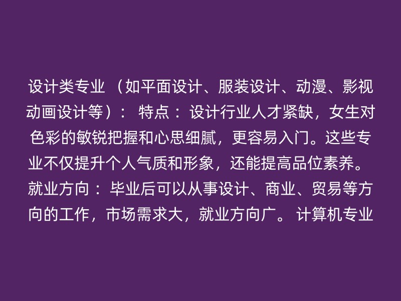 设计类专业 （如平面设计、服装设计、动漫、影视动画设计等）： 特点 ：设计行业人才紧缺，女生对色彩的敏锐把握和心思细腻，更容易入门。这些专业不仅提升个人气质和形象，还能提高品位素养。 就业方向 ：毕业后可以从事设计、商业、贸易等方向的工作，市场需求大，就业方向广。 计算机专业