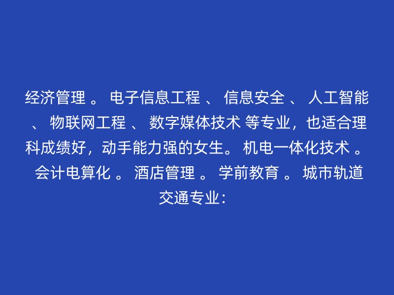 经济管理 。 电子信息工程 、 信息安全 、 人工智能 、 物联网工程 、 数字媒体技术 等专业，也适合理科成绩好，动手能力强的女生。 机电一体化技术 。 会计电算化 。 酒店管理 。 学前教育 。 城市轨道交通专业：