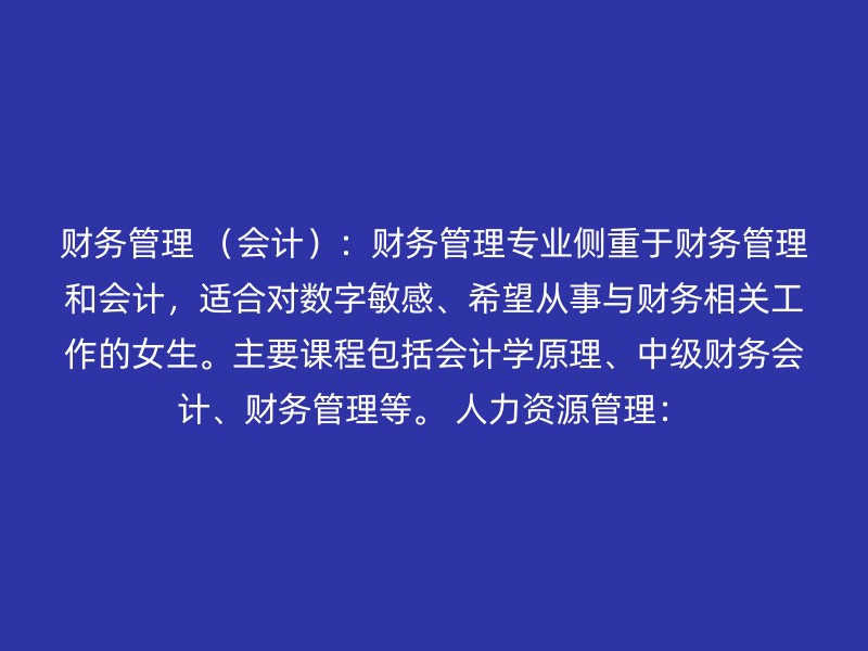 财务管理 （会计）：财务管理专业侧重于财务管理和会计，适合对数字敏感、希望从事与财务相关工作的女生。主要课程包括会计学原理、中级财务会计、财务管理等。 人力资源管理：