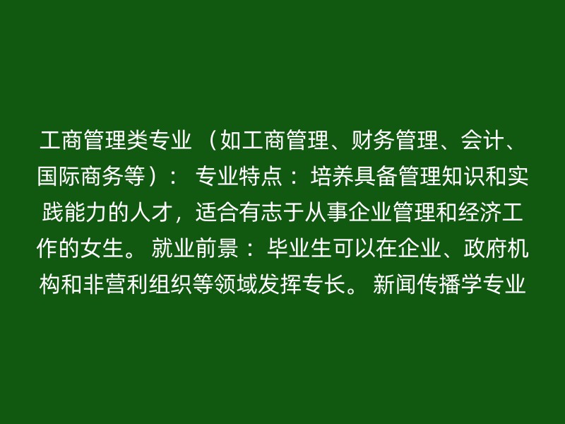 工商管理类专业 （如工商管理、财务管理、会计、国际商务等）： 专业特点 ：培养具备管理知识和实践能力的人才，适合有志于从事企业管理和经济工作的女生。 就业前景 ：毕业生可以在企业、政府机构和非营利组织等领域发挥专长。 新闻传播学专业