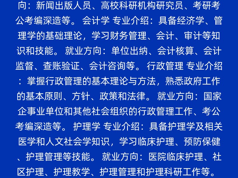 学前教育 专业介绍：学习学前教育的基本理论和技能，如钢琴、绘画、手工和舞蹈等。 就业方向：幼儿园教师、托管机构老师、少儿艺术培训老师等。 汉语言文学 专业介绍：学习文史哲基础知识和理论，培养写作、古籍阅读、外语和科研能力。 就业方向：新闻出版人员、高校科研机构研究员、考研考公考编深造等。 会计学 专业介绍：具备经济学、管理学的基础理论，学习财务管理、会计、审计等知识和技能。 就业方向：单位出纳、会计核算、会计监督、查账验证、会计咨询等。 行政管理 专业介绍：掌握行政管理的基本理论与方法，熟悉政府工作的基本原则、方针、政策和法律。 就业方向：国家企事业单位和其他社会组织的行政管理工作、考公考编深造等。 护理学 专业介绍：具备护理学及相关医学和人文社会学知识，学习临床护理、预防保健、护理管理等技能。 就业方向：医院临床护理、社区护理、护理教学、护理管理和护理科研工作等。 人力资源管理 专业介绍：学习人力资源管理的基础知识和技能，涉及员工招聘、培训、绩效评估等。 就业方向：企业人力资源部门、招聘机构、猎头公司等。 选择专业时，考虑以下因素可能对你有帮助： 个人兴趣：