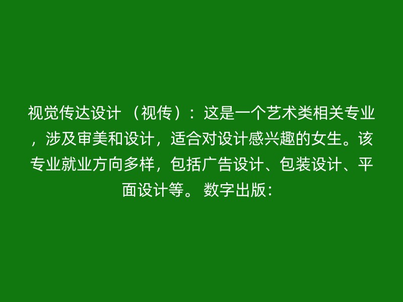 视觉传达设计 （视传）：这是一个艺术类相关专业，涉及审美和设计，适合对设计感兴趣的女生。该专业就业方向多样，包括广告设计、包装设计、平面设计等。 数字出版：