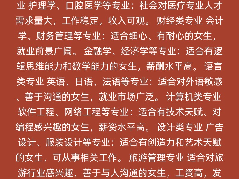 教育类专业 师范类专业：适合喜欢教育、有耐心和细心的女生。 学前教育、汉语言文学等专业：就业前景好，可在学校、教育机构工作。 医学护理类专业 护理学、口腔医学等专业：社会对医疗专业人才需求量大，工作稳定，收入可观。 财经类专业 会计学、财务管理等专业：适合细心、有耐心的女生，就业前景广阔。 金融学、经济学等专业：适合有逻辑思维能力和数学能力的女生，薪酬水平高。 语言类专业 英语、日语、法语等专业：适合对外语敏感、善于沟通的女生，就业市场广泛。 计算机类专业 软件工程、网络工程等专业：适合有技术天赋、对编程感兴趣的女生，薪资水平高。 设计类专业 广告设计、服装设计等专业：适合有创造力和艺术天赋的女生，可从事相关工作。 旅游管理专业 适合对旅游行业感兴趣、善于与人沟通的女生，工资高，发展前景好。 新闻广播类专业 广播电视学、广告学等专业：适合对传媒行业感兴趣的女生，就业机会多。 注意事项 兴趣：