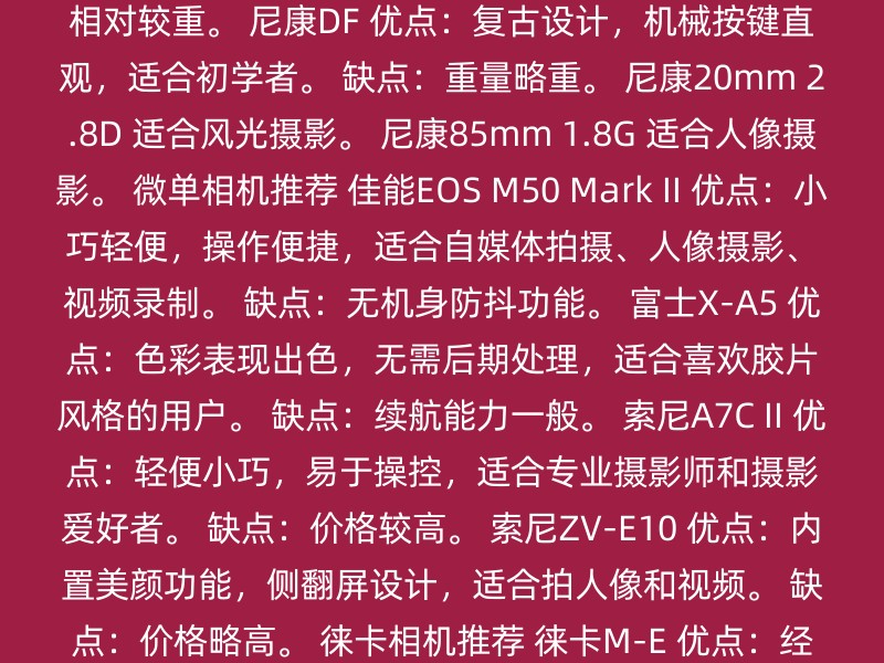 尼康D810 优点：高画质，适合风光摄影。 缺点：相对较重。 尼康DF 优点：复古设计，机械按键直观，适合初学者。 缺点：重量略重。 尼康20mm 2.8D 适合风光摄影。 尼康85mm 1.8G 适合人像摄影。 微单相机推荐 佳能EOS M50 Mark II 优点：小巧轻便，操作便捷，适合自媒体拍摄、人像摄影、视频录制。 缺点：无机身防抖功能。 富士X-A5 优点：色彩表现出色，无需后期处理，适合喜欢胶片风格的用户。 缺点：续航能力一般。 索尼A7C II 优点：轻便小巧，易于操控，适合专业摄影师和摄影爱好者。 缺点：价格较高。 索尼ZV-E10 优点：内置美颜功能，侧翻屏设计，适合拍人像和视频。 缺点：价格略高。 徕卡相机推荐 徕卡M-E 优点：经典设计，易于上手。 其他考虑因素 画质与对焦：