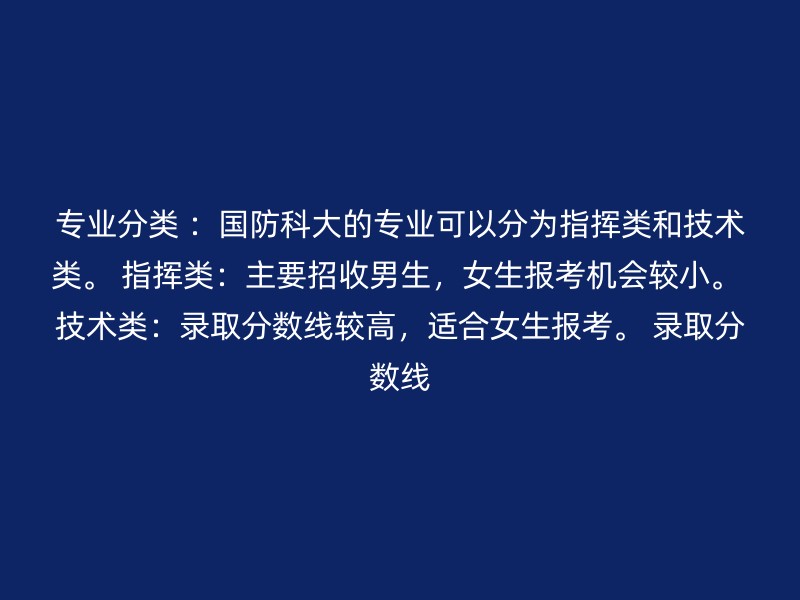 专业分类 ：国防科大的专业可以分为指挥类和技术类。 指挥类：主要招收男生，女生报考机会较小。 技术类：录取分数线较高，适合女生报考。 录取分数线