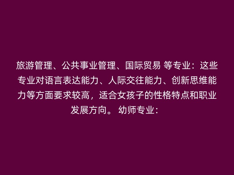 旅游管理、公共事业管理、国际贸易 等专业：这些专业对语言表达能力、人际交往能力、创新思维能力等方面要求较高，适合女孩子的性格特点和职业发展方向。 幼师专业：