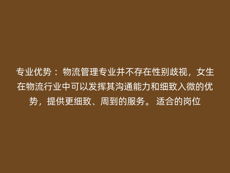 专业优势 ：物流管理专业并不存在性别歧视，女生在物流行业中可以发挥其沟通能力和细致入微的优势，提供更细致、周到的服务。 适合的岗位