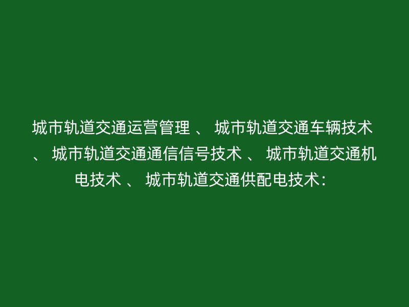 城市轨道交通运营管理 、 城市轨道交通车辆技术 、 城市轨道交通通信信号技术 、 城市轨道交通机电技术 、 城市轨道交通供配电技术：