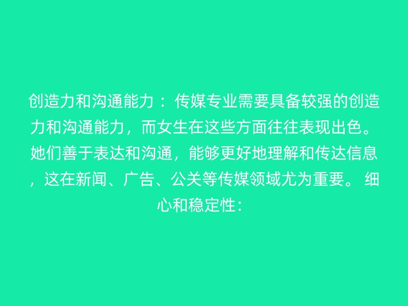 创造力和沟通能力 ：传媒专业需要具备较强的创造力和沟通能力，而女生在这些方面往往表现出色。她们善于表达和沟通，能够更好地理解和传达信息，这在新闻、广告、公关等传媒领域尤为重要。 细心和稳定性：