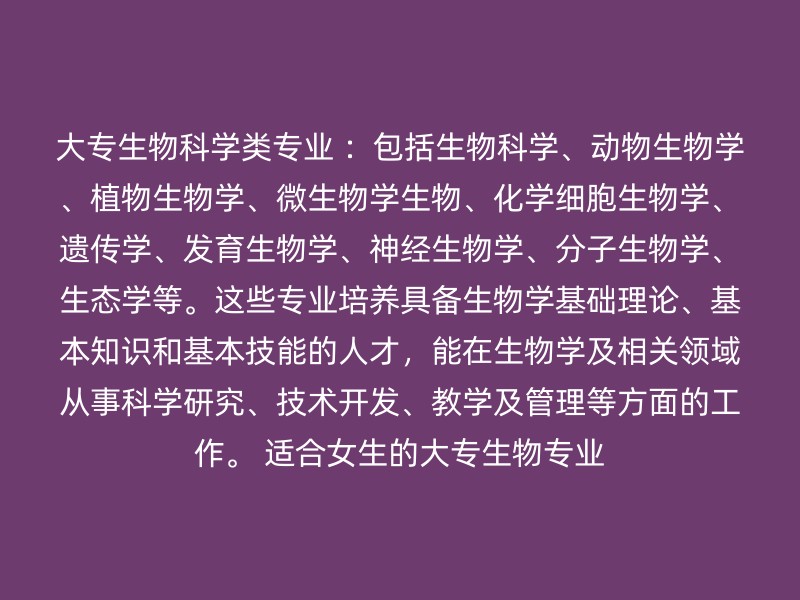 大专生物科学类专业 ：包括生物科学、动物生物学、植物生物学、微生物学生物、化学细胞生物学、遗传学、发育生物学、神经生物学、分子生物学、生态学等。这些专业培养具备生物学基础理论、基本知识和基本技能的人才，能在生物学及相关领域从事科学研究、技术开发、教学及管理等方面的工作。 适合女生的大专生物专业